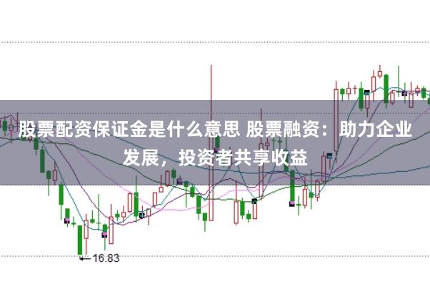 股票配资保证金是什么意思 股票融资：助力企业发展，投资者共享收益