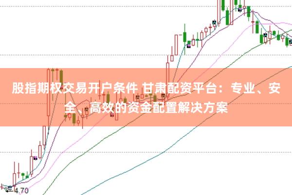 股指期权交易开户条件 甘肃配资平台：专业、安全、高效的资金配置解决方案