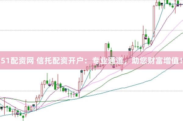 51配资网 信托配资开户：专业通道，助您财富增值！