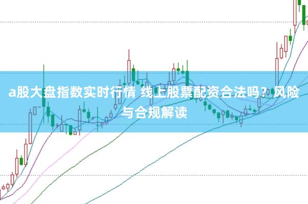 a股大盘指数实时行情 线上股票配资合法吗？风险与合规解读