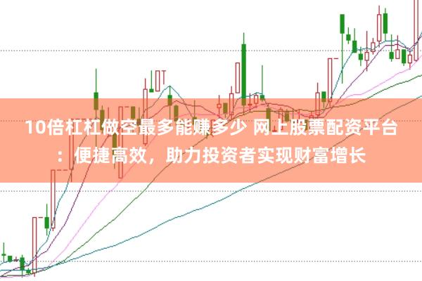 10倍杠杠做空最多能赚多少 网上股票配资平台：便捷高效，助力投资者实现财富增长