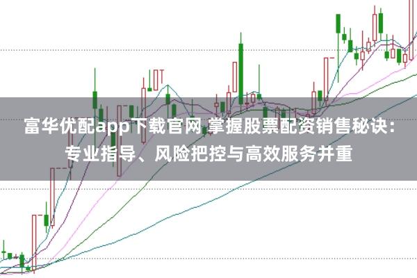 富华优配app下载官网 掌握股票配资销售秘诀：专业指导、风险把控与高效服务并重