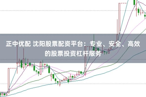 正中优配 沈阳股票配资平台：专业、安全、高效的股票投资杠杆服务