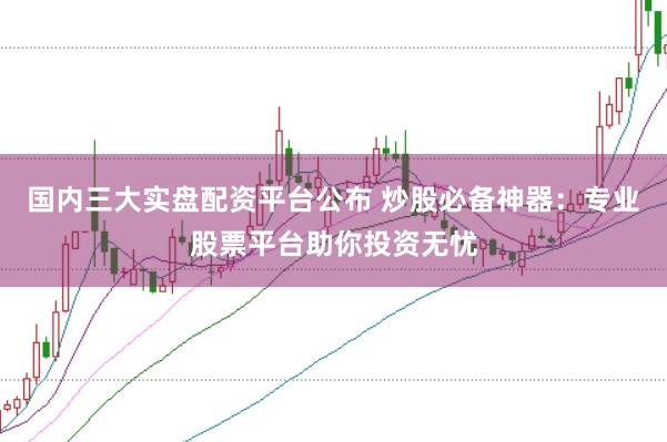 国内三大实盘配资平台公布 炒股必备神器:专业股票平台助你投资无忧