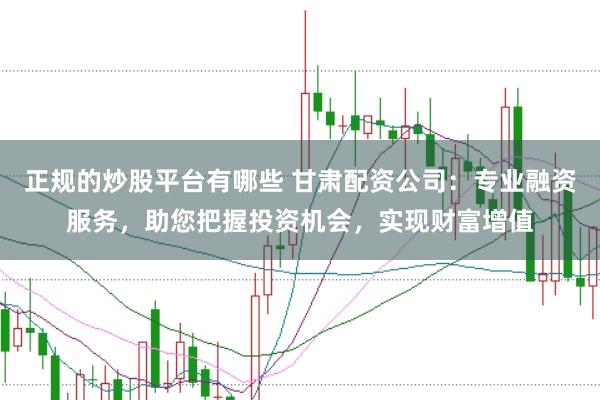 正规的炒股平台有哪些 甘肃配资公司：专业融资服务，助您把握投资机会，实现财富增值