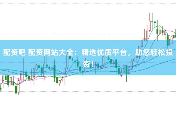 配资吧 配资网站大全：精选优质平台，助您轻松投资！