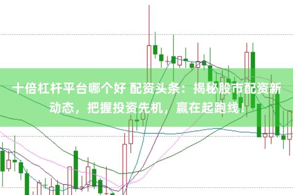 十倍杠杆平台哪个好 配资头条：揭秘股市配资新动态，把握投资先机，赢在起跑线！