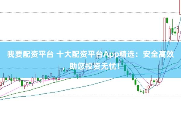 我要配资平台 十大配资平台App精选：安全高效，助您投资无忧！