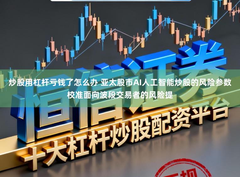 炒股用杠杆亏钱了怎么办 亚太股市AI人工智能炒股的风险参数校准面向波段交易者的风险提