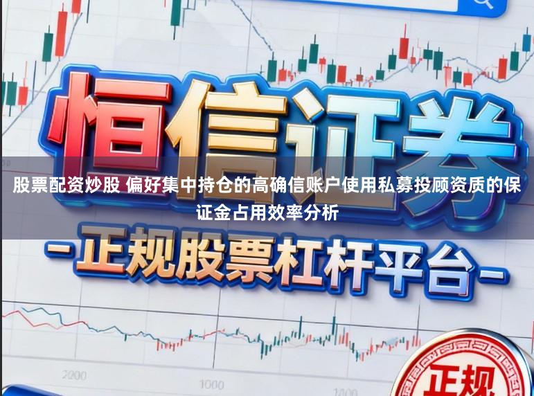 股票配资炒股 偏好集中持仓的高确信账户使用私募投顾资质的保证金占用效率分析