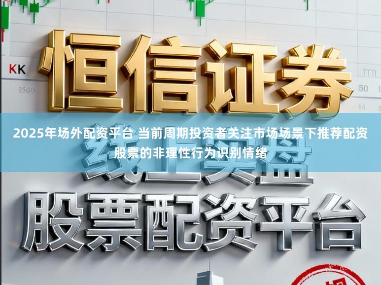 2025年场外配资平台 当前周期投资者关注市场场景下推荐配资股票的非理性行为识别情绪