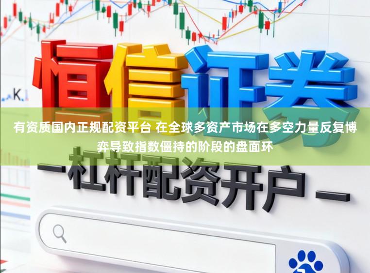 有资质国内正规配资平台 在全球多资产市场在多空力量反复博弈导致指数僵持的阶段的盘面环