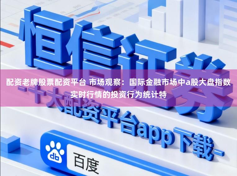 配资老牌股票配资平台 市场观察：国际金融市场中a股大盘指数实时行情的投资行为统计特