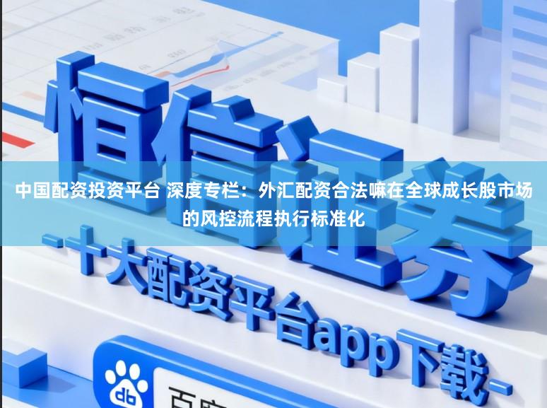 中国配资投资平台 深度专栏：外汇配资合法嘛在全球成长股市场的风控流程执行标准化