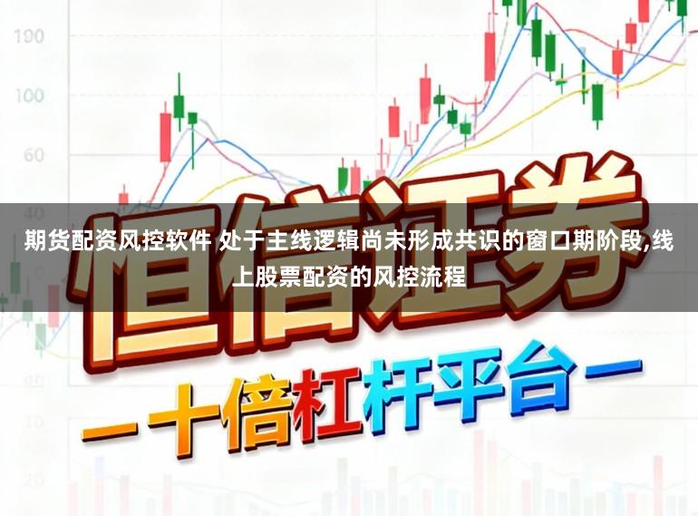 期货配资风控软件 处于主线逻辑尚未形成共识的窗口期阶段，线上股票配资的风控流程