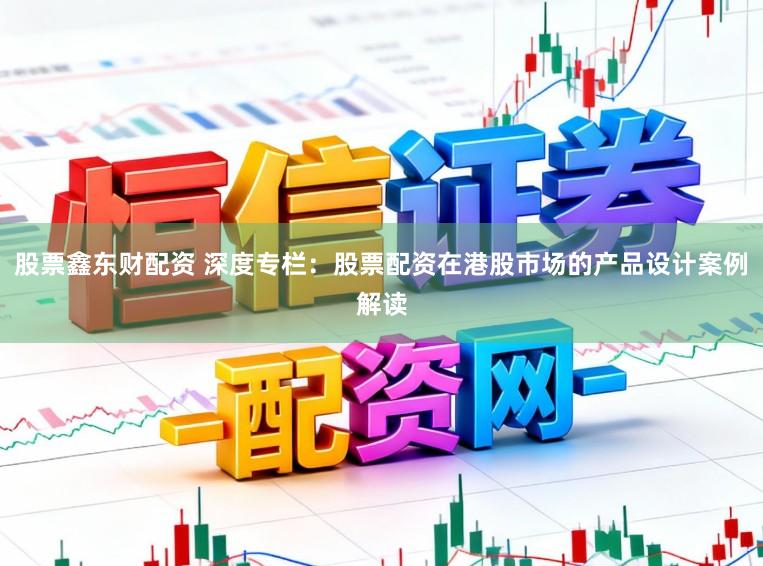 股票鑫东财配资 深度专栏：股票配资在港股市场的产品设计案例解读