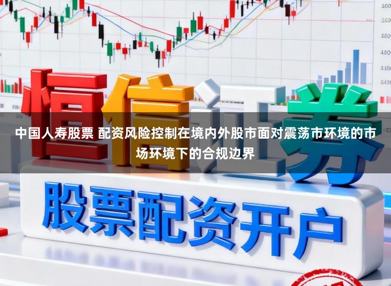 中国人寿股票 配资风险控制在境内外股市面对震荡市环境的市场环境下的合规边界